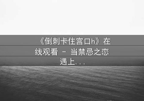 《倒刺卡住宫口h》在线观看 - 当禁忌之恋遇上致命陷阱,你敢直面真相吗?
