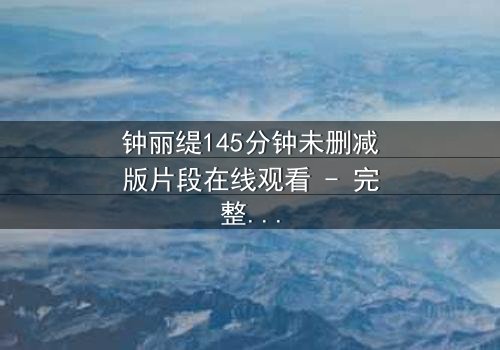 钟丽缇145分钟未删减版片段在线观看 - 完整无删版揭秘:爱与背叛的终极较量