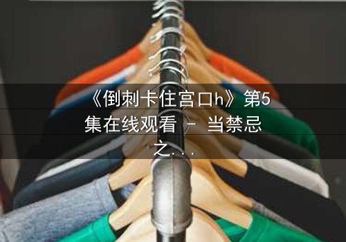 《倒刺卡住宫口h》第5集在线观看 - 当禁忌之恋遇上致命陷阱
