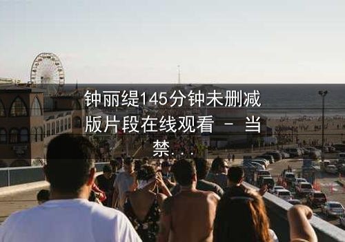 钟丽缇145分钟未删减版片段在线观看 - 当禁忌之恋遇上未删减真相,你敢直面吗?