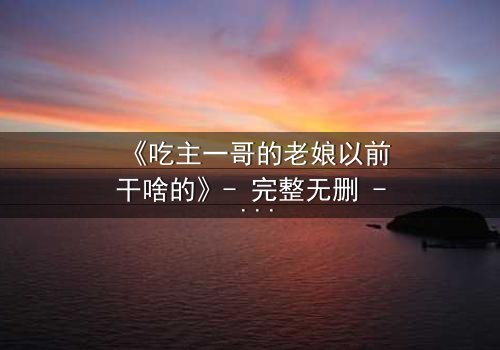 《吃主一哥的老娘以前干啥的》- 完整无删 - 揭秘她隐藏的惊天秘密!