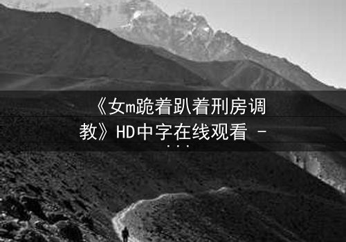 《女m跪着趴着刑房调教》HD中字在线观看 - 当忠诚遭遇极限考验
