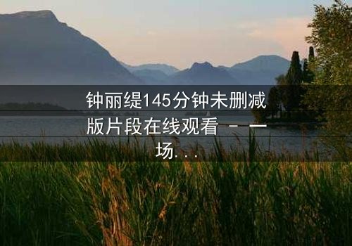 钟丽缇145分钟未删减版片段在线观看 - 一场禁忌之恋的完整揭秘