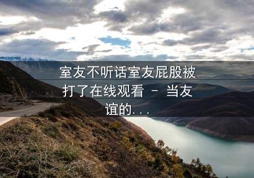 室友不听话室友屁股被打了在线观看 - 当友谊的界限被打破，谁将付出代价？