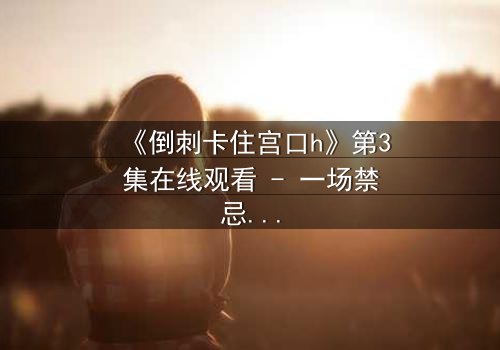 《倒刺卡住宫口h》第3集在线观看 - 一场禁忌之恋的惊心博弈