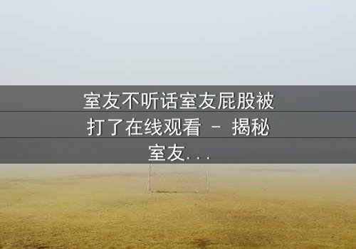 室友不听话室友屁股被打了在线观看 - 揭秘室友间的隐秘惩罚与情感纠葛