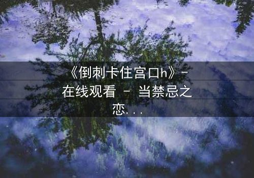 《倒刺卡住宫口h》- 在线观看 - 当禁忌之恋遇上致命陷阱