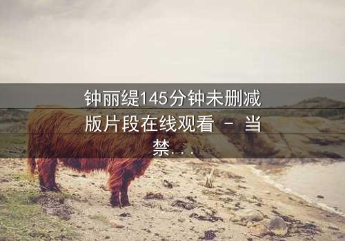 钟丽缇145分钟未删减版片段在线观看 - 当禁忌之恋遇上未删减真相,你敢直面吗?