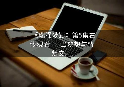 《瑞强梦颖》第5集在线观看 - 当梦想与背叛交织,谁将揭开隐藏的真相?