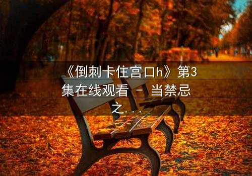 《倒刺卡住宫口h》第3集在线观看 - 当禁忌之恋遇上致命陷阱,真相能否被撕裂?