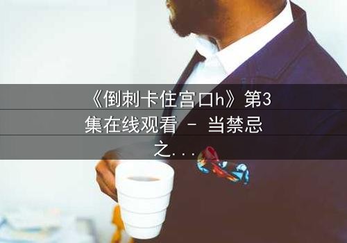 《倒刺卡住宫口h》第3集在线观看 - 当禁忌之恋遭遇致命陷阱