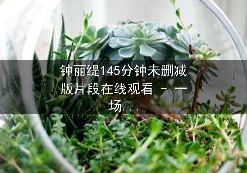 钟丽缇145分钟未删减版片段在线观看 - 一场禁忌之恋的完整揭秘