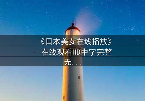 《日本美女在线播放》- 在线观看HD中字完整无删 - 当虚拟与现实交织,谁才是真正的操控者?