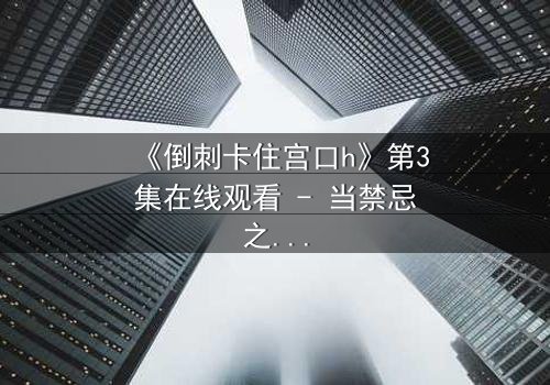《倒刺卡住宫口h》第3集在线观看 - 当禁忌之恋遇上致命倒刺,谁能挣脱命运枷锁?