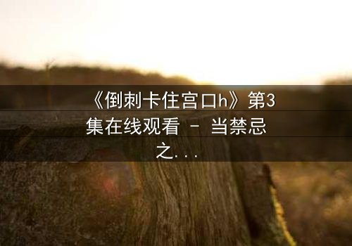 《倒刺卡住宫口h》第3集在线观看 - 当禁忌之恋遇上致命陷阱，你敢揭开真相吗？