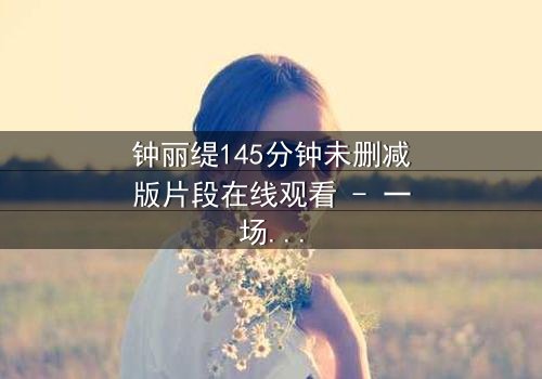 钟丽缇145分钟未删减版片段在线观看 - 一场禁忌之恋的完整揭秘