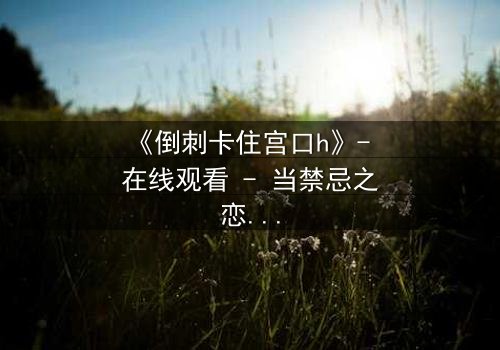 《倒刺卡住宫口h》- 在线观看 - 当禁忌之恋遇上致命陷阱