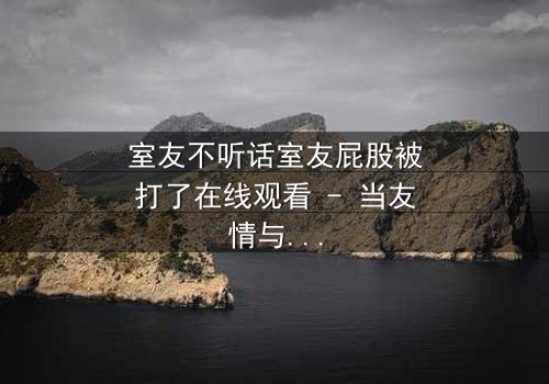 室友不听话室友屁股被打了在线观看 - 当友情与规则碰撞,谁将付出代价?
