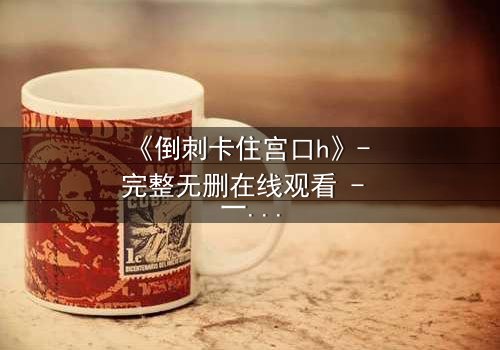 《倒刺卡住宫口h》- 完整无删在线观看 - 一场禁忌之恋的致命纠缠
