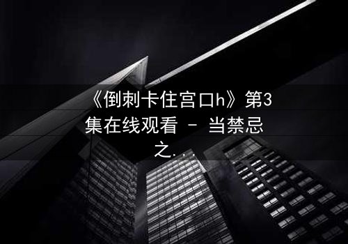 《倒刺卡住宫口h》第3集在线观看 - 当禁忌之恋遇上致命陷阱,谁将挣脱命运的枷锁?