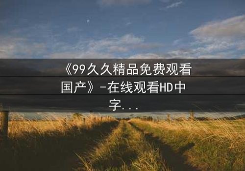 《99久久精品免费观看国产》-在线观看HD中字 - 第8集1080P超清