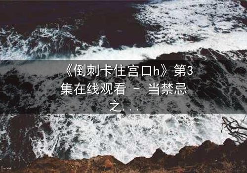 《倒刺卡住宫口h》第3集在线观看 - 当禁忌之恋遇上致命陷阱，你敢揭开真相吗？