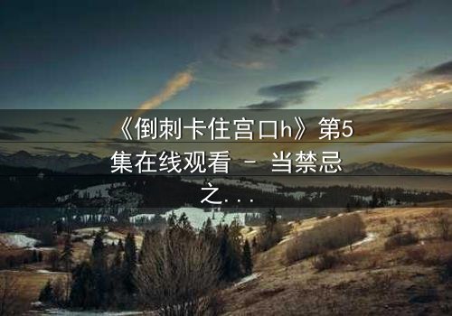 《倒刺卡住宫口h》第5集在线观看 - 当禁忌之恋遇上致命陷阱