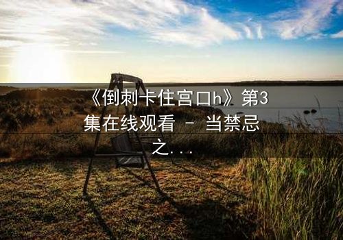 《倒刺卡住宫口h》第3集在线观看 - 当禁忌之恋遇上致命陷阱,谁将挣脱命运枷锁?