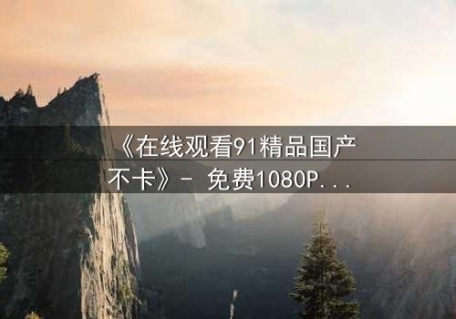 《在线观看91精品国产不卡》- 免费1080P超清 - 完整无删第7集