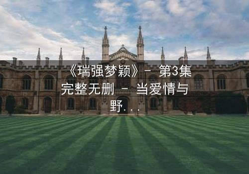 《瑞强梦颖》- 第3集完整无删 - 当爱情与野心在都市漩涡中激烈碰撞