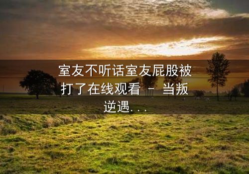 室友不听话室友屁股被打了在线观看 - 当叛逆遇上惩罚,谁在背后操控一切?