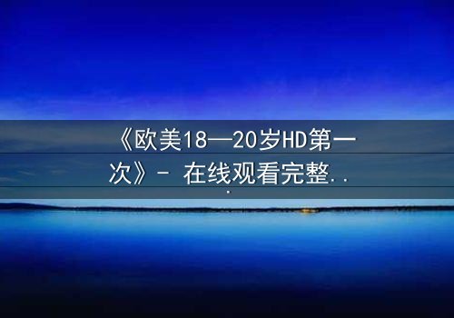 《欧美18—20岁HD第一次》- 在线观看完整无删 - 青春的秘密你敢揭开吗?