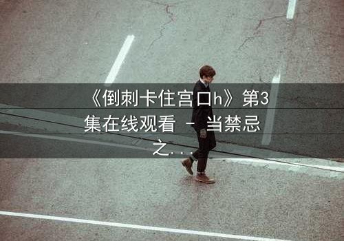 《倒刺卡住宫口h》第3集在线观看 - 当禁忌之恋遇上致命陷阱，真相如何揭晓？