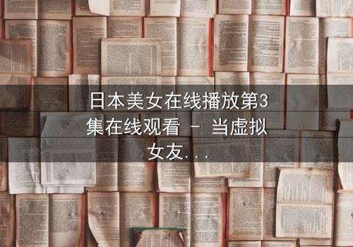 日本美女在线播放第3集在线观看 - 当虚拟女友入侵现实，谁才是真正的操控者？
