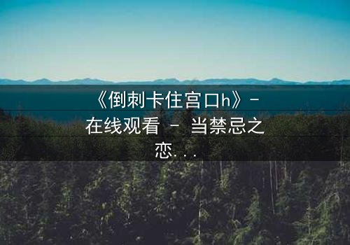 《倒刺卡住宫口h》- 在线观看 - 当禁忌之恋遇上致命陷阱
