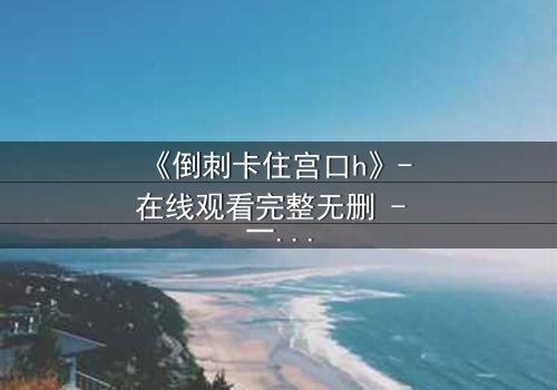 《倒刺卡住宫口h》- 在线观看完整无删 - 一场禁忌之恋的致命纠缠