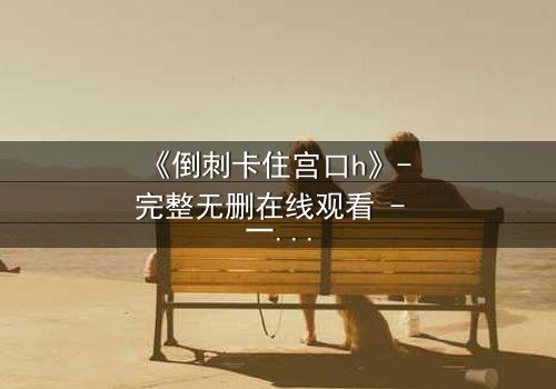 《倒刺卡住宫口h》- 完整无删在线观看 - 一场禁忌之恋的致命纠缠