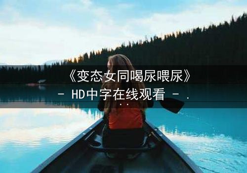 《变态女同喝尿喂尿》- HD中字在线观看 - 当爱沦为病态的占有