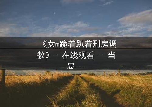 《女m跪着趴着刑房调教》- 在线观看 - 当忠诚与尊严在黑暗中碰撞