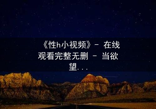 《性h小视频》- 在线观看完整无删 - 当欲望与道德激烈碰撞