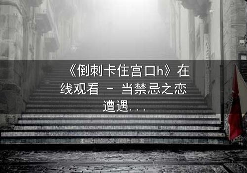 《倒刺卡住宫口h》在线观看 - 当禁忌之恋遭遇致命陷阱