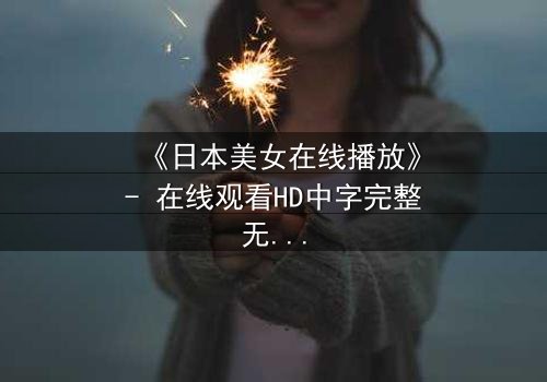 《日本美女在线播放》- 在线观看HD中字完整无删 - 当虚拟与现实交织,谁才是真正的操控者?