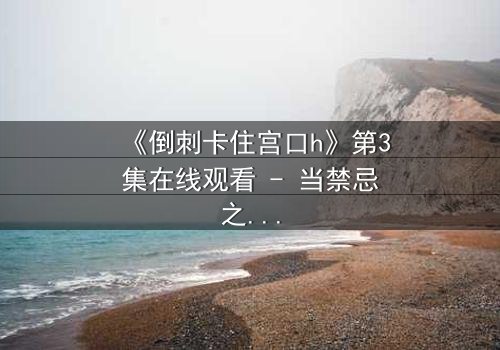 《倒刺卡住宫口h》第3集在线观看 - 当禁忌之恋遇上致命陷阱,谁能逃脱?