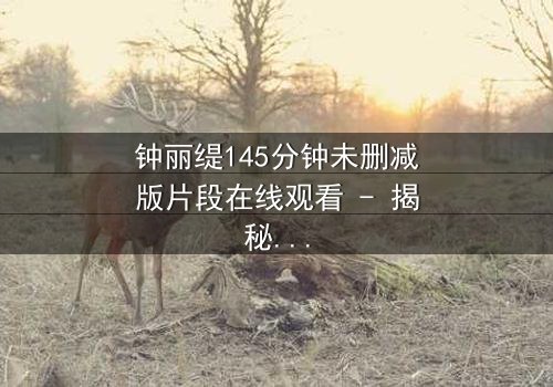 钟丽缇145分钟未删减版片段在线观看 - 揭秘被删减的激情与背叛