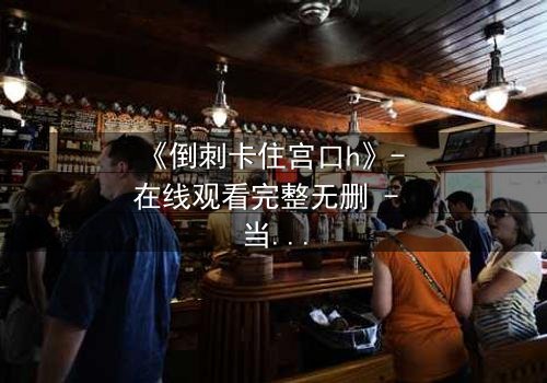 《倒刺卡住宫口h》- 在线观看完整无删 - 当禁忌之恋遇上致命陷阱