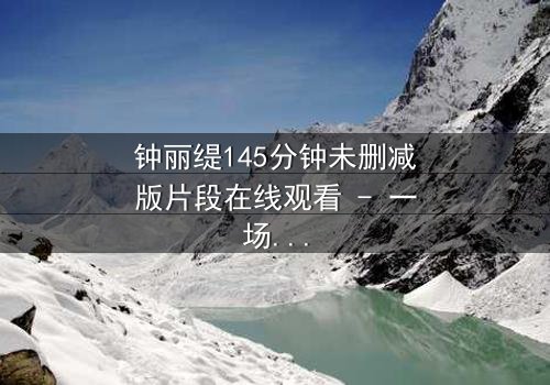 钟丽缇145分钟未删减版片段在线观看 - 一场禁忌之恋的视觉盛宴,你敢点开吗?