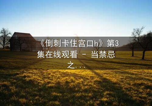 《倒刺卡住宫口h》第3集在线观看 - 当禁忌之恋遇上致命陷阱,真相能否被撕裂?