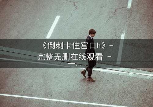 《倒刺卡住宫口h》- 完整无删在线观看 - 一场禁忌之恋的致命纠缠