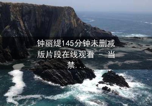 钟丽缇145分钟未删减版片段在线观看 - 当禁忌之恋遇上未删减真相,你敢直面吗?
