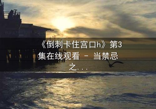 《倒刺卡住宫口h》第3集在线观看 - 当禁忌之恋遇上致命陷阱,你敢直面真相吗?